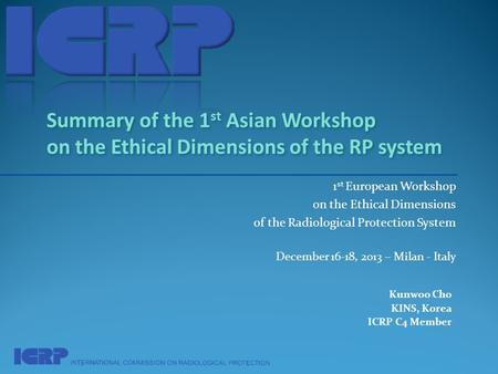 1 st European Workshop on the Ethical Dimensions of the Radiological Protection System December 16-18, 2013 – Milan - Italy Kunwoo Cho KINS, Korea ICRP.