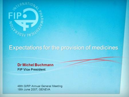 Expectations for the provision of medicines Dr Michel Buchmann FIP Vice President 48th GIRP Annual General Meeting 18th June 2007, GENEVA.