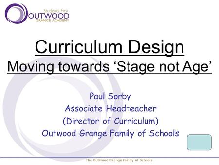 The Outwood Grange Family of Schools Curriculum Design Moving towards ‘Stage not Age’ Paul Sorby Associate Headteacher (Director of Curriculum) Outwood.