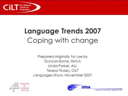 Language Trends 2007 Coping with change Prepared originally for use by Duncan Byrne, ISMLA Linda Parker, ALL Teresa Tinsley, CILT Languages Show, November.