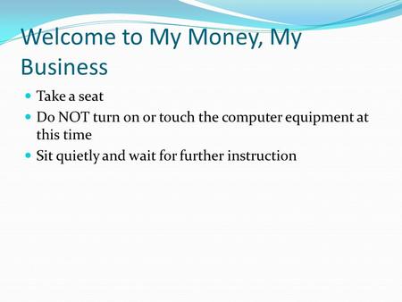 Welcome to My Money, My Business Take a seat Do NOT turn on or touch the computer equipment at this time Sit quietly and wait for further instruction.