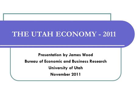 THE UTAH ECONOMY - 2011 Presentation by James Wood Bureau of Economic and Business Research University of Utah November 2011.