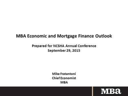 MBA Economic and Mortgage Finance Outlook Prepared for NCSHA Annual Conference September 29, 2015 Mike Fratantoni Chief Economist MBA.