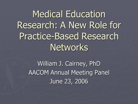 Medical Education Research: A New Role for Practice-Based Research Networks William J. Cairney, PhD AACOM Annual Meeting Panel June 23, 2006.