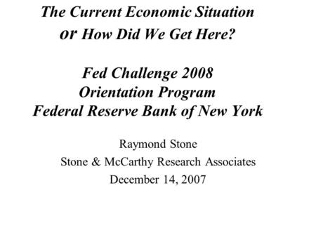 The Current Economic Situation or How Did We Get Here? Fed Challenge 2008 Orientation Program Federal Reserve Bank of New York Raymond Stone Stone & McCarthy.