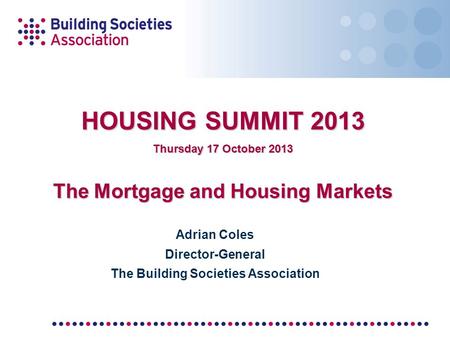 HOUSING SUMMIT 2013 Thursday 17 October 2013 The Mortgage and Housing Markets Adrian Coles Director-General The Building Societies Association.