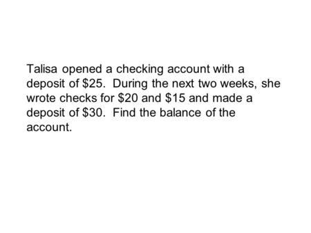 Talisa opened a checking account with a deposit of $25. During the next two weeks, she wrote checks for $20 and $15 and made a deposit of $30. Find the.