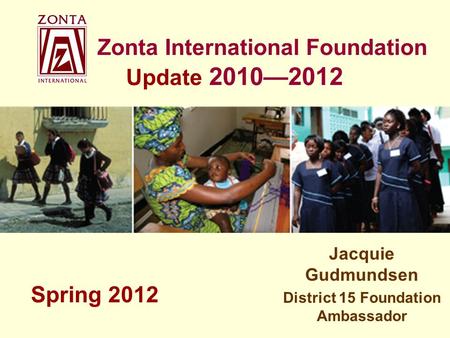 Zonta International Foundation Update 2010—2012 Jacquie Gudmundsen District 15 Foundation Ambassador Spring 2012.