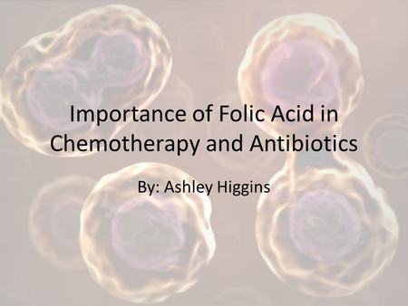 Importance of Folic Acid in Chemotherapy and Antibiotics By: Ashley Higgins.