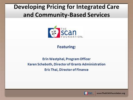 Www.TheSCANFoundation.org Developing Pricing for Integrated Care and Community-Based Services Featuring: Erin Westphal, Program Officer Karen Scheboth,