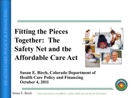 HEALTH CARE POLICY & FINANCING Fitting the Pieces Together: The Safety Net and the Affordable Care Act Susan E. Birch, Colorado Department of Health Care.