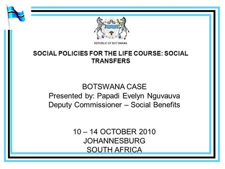 REPUBLIC OF BOTSWANA SOCIAL POLICIES FOR THE LIFE COURSE: SOCIAL TRANSFERS BOTSWANA CASE Presented by: Papadi Evelyn Nguvauva Deputy Commissioner – Social.