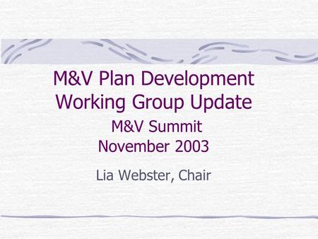 M&V Plan Development Working Group Update M&V Summit November 2003 Lia Webster, Chair.