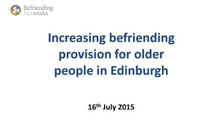 Increasing befriending provision for older people in Edinburgh 16 th July 2015.