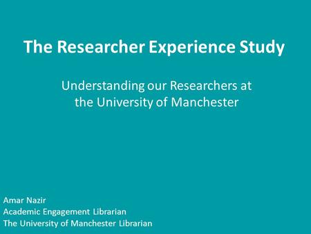 The Researcher Experience Study Understanding our Researchers at the University of Manchester Amar Nazir Academic Engagement Librarian The University of.