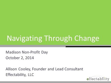 Navigating Through Change Madison Non-Profit Day October 2, 2014 Allison Cooley, Founder and Lead Consultant Effectability, LLC.