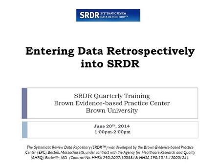 SRDR Quarterly Training Brown Evidence-based Practice Center Brown University June 20 th, 2014 1:00pm-2:00pm Entering Data Retrospectively into SRDR The.