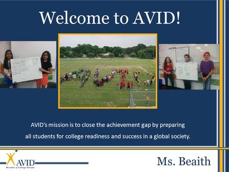 AVID’s mission is to close the achievement gap by preparing all students for college readiness and success in a global society. Welcome to AVID! Ms. Beaith.