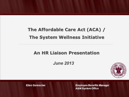 June 2013 Employee Benefits Manager A&M System Office Ellen Gerescher The Affordable Care Act (ACA) / The System Wellness Initiative An HR Liaison Presentation.