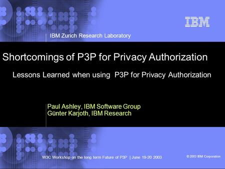 © 2002 IBM Corporation IBM Zurich Research Laboratory W3C Workshop on the long term Future of P3P | June 19-20 2003 © 2003 IBM Corporation Shortcomings.