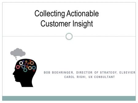 BOB BOEHRINGER, DIRECTOR OF STRATEGY, ELSEVIER CAROL RIGHI, UX CONSULTANT Collecting Actionable Customer Insight.