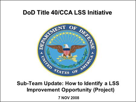 DoD Title 40/CCA LSS Initiative Sub-Team Update: How to Identify a LSS Improvement Opportunity (Project) 7 NOV 2008.