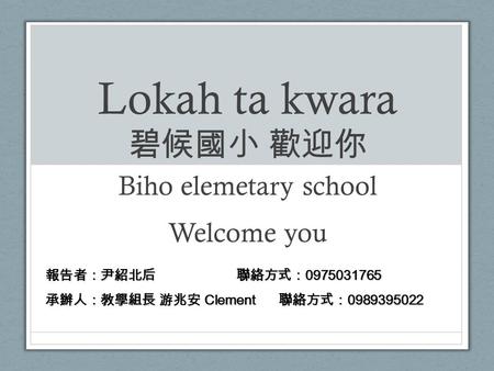 Lokah ta kwara 碧候國小 歡迎你 Biho elemetary school Welcome you 報告者：尹紹北后 聯絡方式： 0975031765 承辦人：教學組長 游兆安 Clement 聯絡方式： 0989395022.