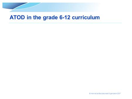 © Internatioal Baccalaureate Organization 2007 ATOD in the grade 6-12 curriculum.