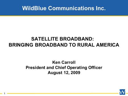 1 WildBlue Communications Inc. SATELLITE BROADBAND: BRINGING BROADBAND TO RURAL AMERICA Ken Carroll President and Chief Operating Officer August 12, 2009.