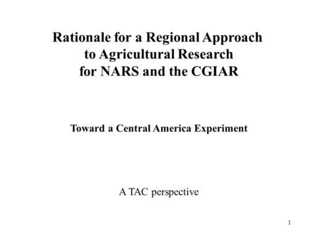 1 Rationale for a Regional Approach to Agricultural Research for NARS and the CGIAR Toward a Central America Experiment A TAC perspective.