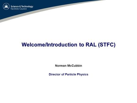 Welcome/Introduction to RAL (STFC) Norman McCubbin Director of Particle Physics.