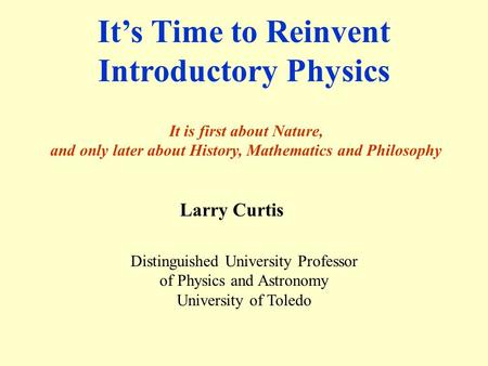 It’s Time to Reinvent Introductory Physics It is first about Nature, and only later about History, Mathematics and Philosophy Larry Curtis Distinguished.