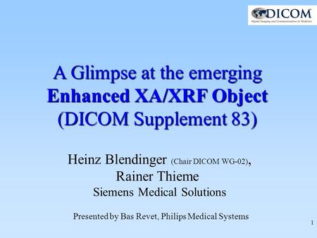 1 A Glimpse at the emerging Enhanced XA/XRF Object (DICOM Supplement 83) Heinz Blendinger (Chair DICOM WG-02), Rainer Thieme Siemens Medical Solutions.