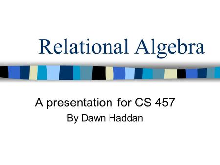 Relational Algebra A presentation for CS 457 By Dawn Haddan.