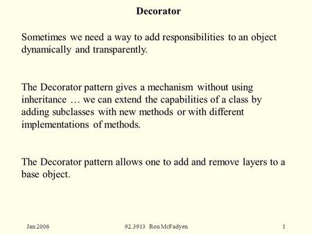 Jan 200692.3913 Ron McFadyen1 Decorator Sometimes we need a way to add responsibilities to an object dynamically and transparently. The Decorator pattern.