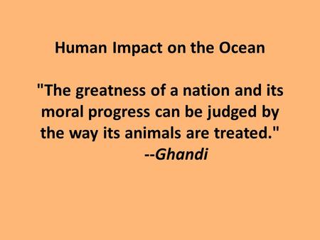 Human Impact on the Ocean The greatness of a nation and its moral progress can be judged by the way its animals are treated. --Ghandi.