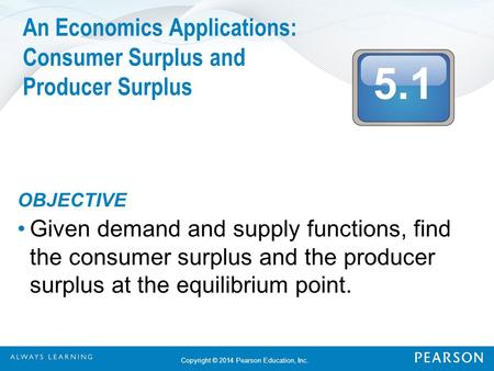 5.1 Copyright © 2014 Pearson Education, Inc. An Economics Applications: Consumer Surplus and Producer Surplus OBJECTIVE Given demand and supply functions,