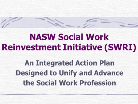 NASW Social Work Reinvestment Initiative (SWRI) An Integrated Action Plan Designed to Unify and Advance the Social Work Profession.