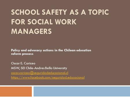 SCHOOL SAFETY AS A TOPIC FOR SOCIAL WORK MANAGERS Policy and advocacy actions in the Chilean education reform process Oscar E. Cariceo MSW, SEI Chile-Andres.