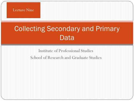 Institute of Professional Studies School of Research and Graduate Studies Collecting Secondary and Primary Data Lecture Nine.