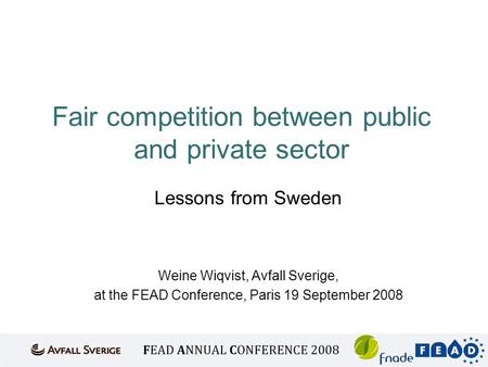 Fair competition between public and private sector Lessons from Sweden Weine Wiqvist, Avfall Sverige, at the FEAD Conference, Paris 19 September 2008.