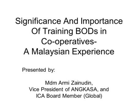 Significance And Importance Of Training BODs in Co-operatives- A Malaysian Experience Presented by: Mdm Armi Zainudin, Vice President of ANGKASA, and ICA.