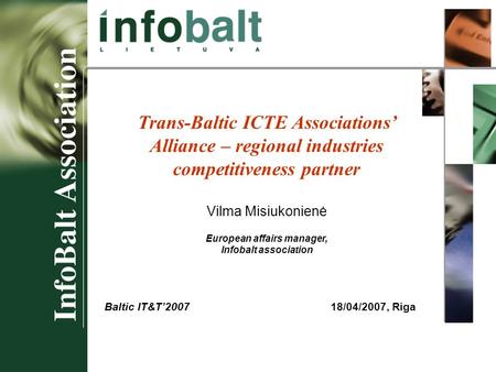 Baltic IT&T 2007 Trans-Baltic ICTE Associations’ Alliance – regional industries competitiveness partner Vilma Misiukonienė European affairs manager, Infobalt.