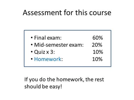 Assessment for this course Final exam: 60% Mid-semester exam: 20% Quiz x 3: 10% Homework: 10% If you do the homework, the rest should be easy!