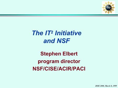 DOE 2000, March 8, 1999 The IT 2 Initiative and NSF Stephen Elbert program director NSF/CISE/ACIR/PACI.