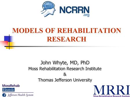 MODELS OF REHABILITATION RESEARCH John Whyte, MD, PhD Moss Rehabilitation Research Institute & Thomas Jefferson University.