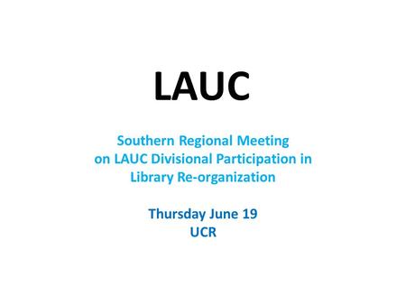 LAUC Southern Regional Meeting on LAUC Divisional Participation in Library Re-organization Thursday June 19 UCR.