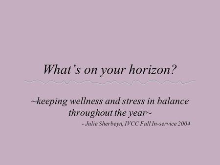 What’s on your horizon? ~keeping wellness and stress in balance throughout the year~ - Julie Sherbeyn, IVCC Fall In-service 2004.