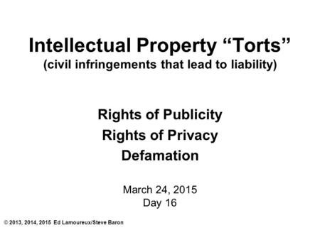 Intellectual Property “Torts” (civil infringements that lead to liability) Rights of Publicity Rights of Privacy Defamation March 24, 2015 Day 16 © 2013,