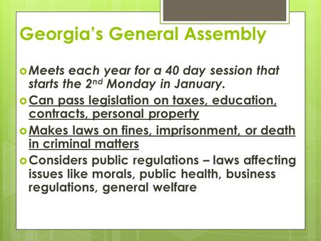 Georgia’s General Assembly  Meets each year for a 40 day session that starts the 2 nd Monday in January.  Can pass legislation on taxes, education, contracts,